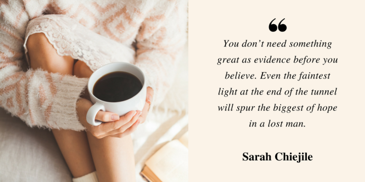You don’t need something great as evidence before you believe. Even the faintest light at the end of the tunnel spurs hope in a lost man.- Sarah Chiejile.png